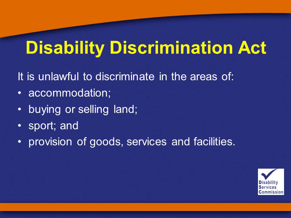 Disability Discrimination Act It is unlawful to discriminate in the areas of: accommodation; buying or selling land; sport; and provision of goods, services and facilities.