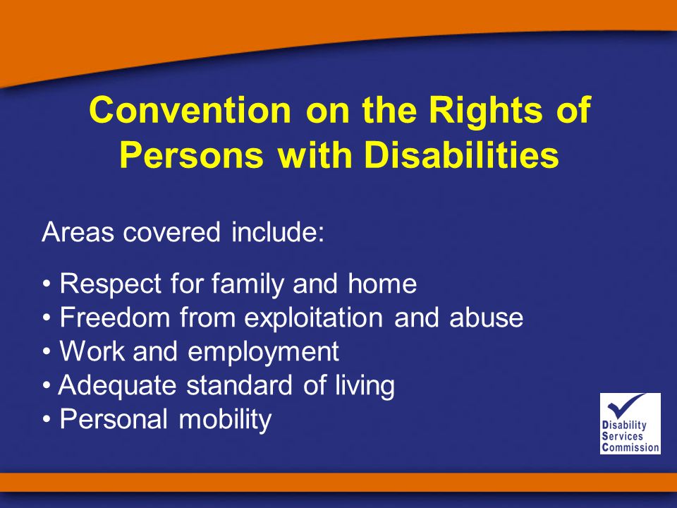 Convention on the Rights of Persons with Disabilities Areas covered include: Respect for family and home Freedom from exploitation and abuse Work and employment Adequate standard of living Personal mobility