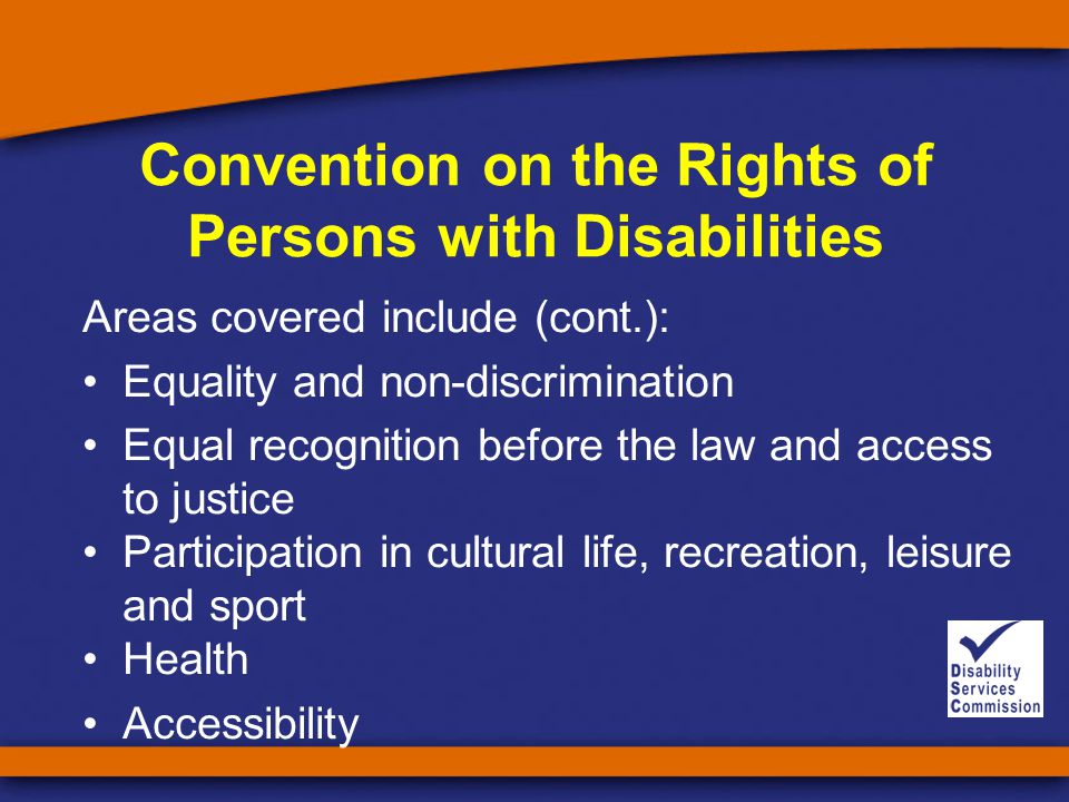 Convention on the Rights of Persons with Disabilities Areas covered include (cont.): Equality and non-discrimination Equal recognition before the law and access to justice Participation in cultural life, recreation, leisure and sport Health Accessibility