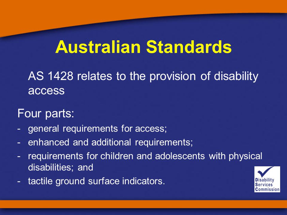 Australian Standards AS 1428 relates to the provision of disability access Four parts: -general requirements for access; -enhanced and additional requirements; -requirements for children and adolescents with physical disabilities; and -tactile ground surface indicators.