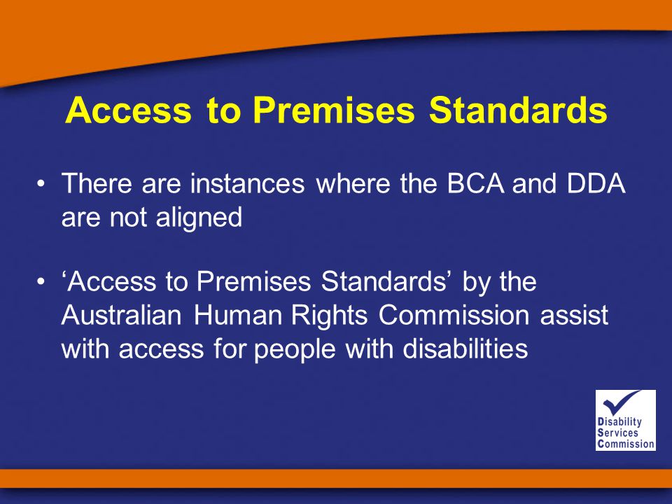 Access to Premises Standards There are instances where the BCA and DDA are not aligned ‘Access to Premises Standards’ by the Australian Human Rights Commission assist with access for people with disabilities