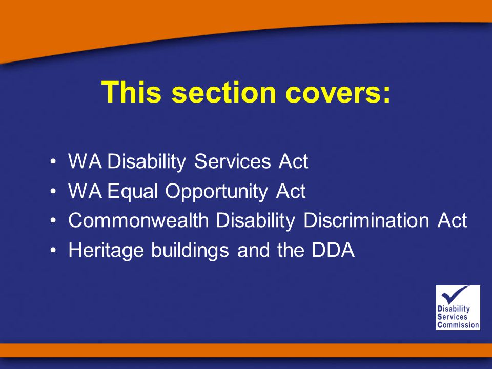 This section covers: WA Disability Services Act WA Equal Opportunity Act Commonwealth Disability Discrimination Act Heritage buildings and the DDA
