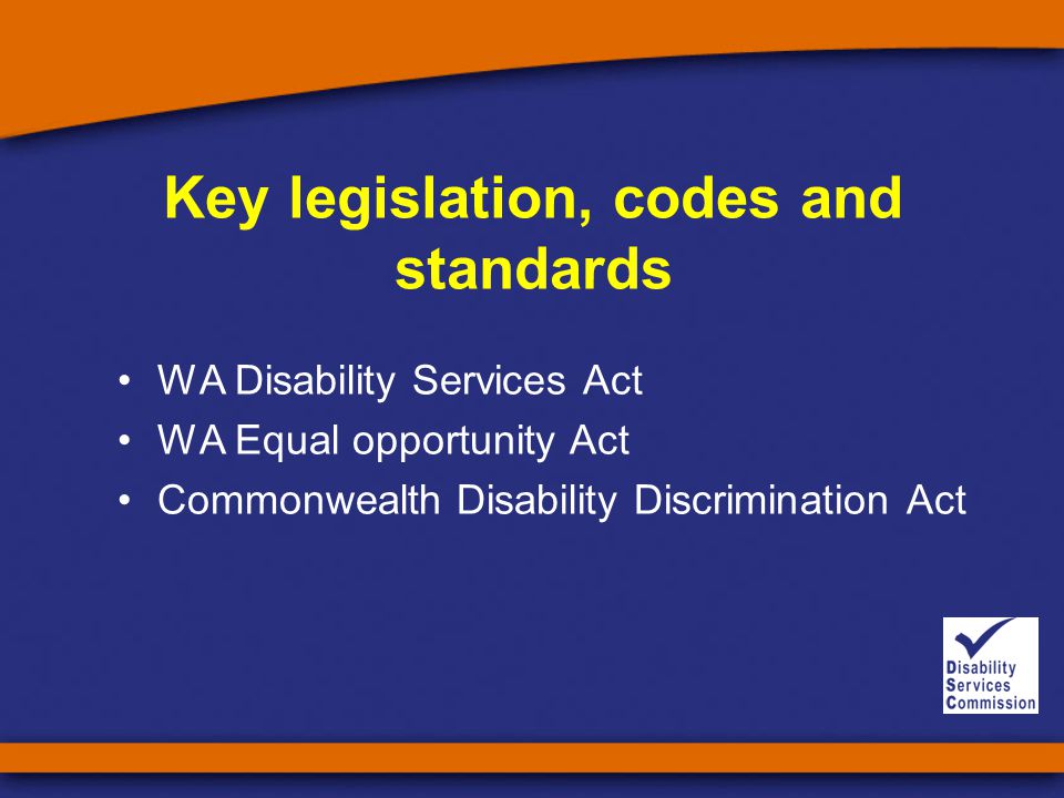 Key legislation, codes and standards WA Disability Services Act WA Equal opportunity Act Commonwealth Disability Discrimination Act