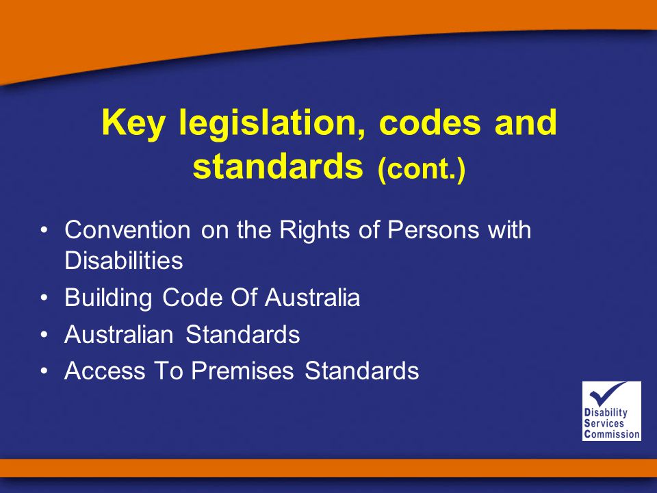 Key legislation, codes and standards (cont.) Convention on the Rights of Persons with Disabilities Building Code Of Australia Australian Standards Access To Premises Standards