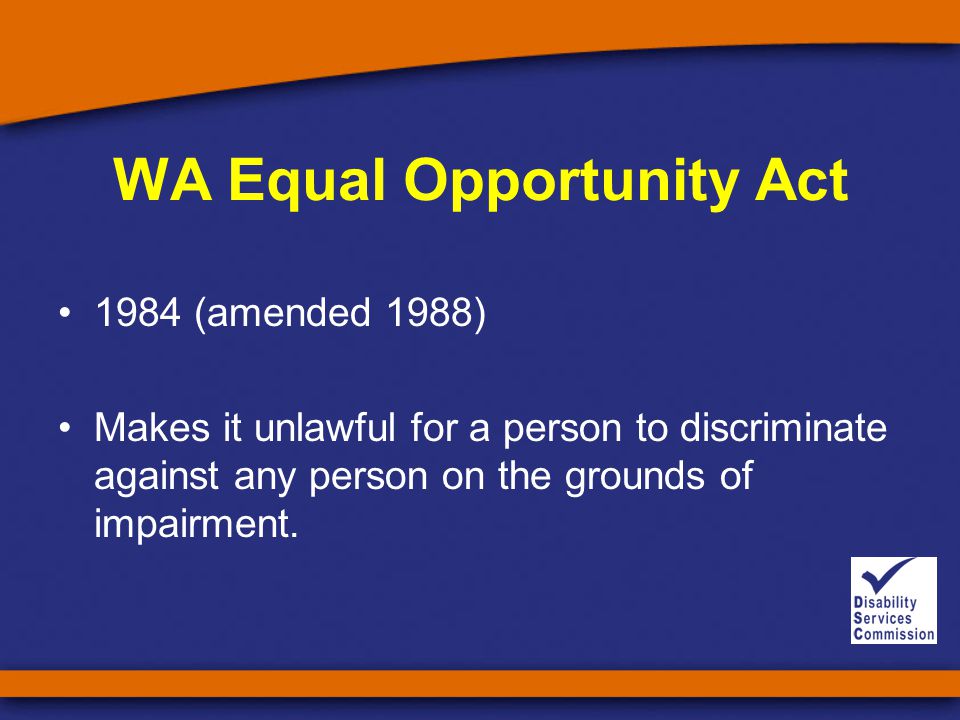 WA Equal Opportunity Act 1984 (amended 1988) Makes it unlawful for a person to discriminate against any person on the grounds of impairment.