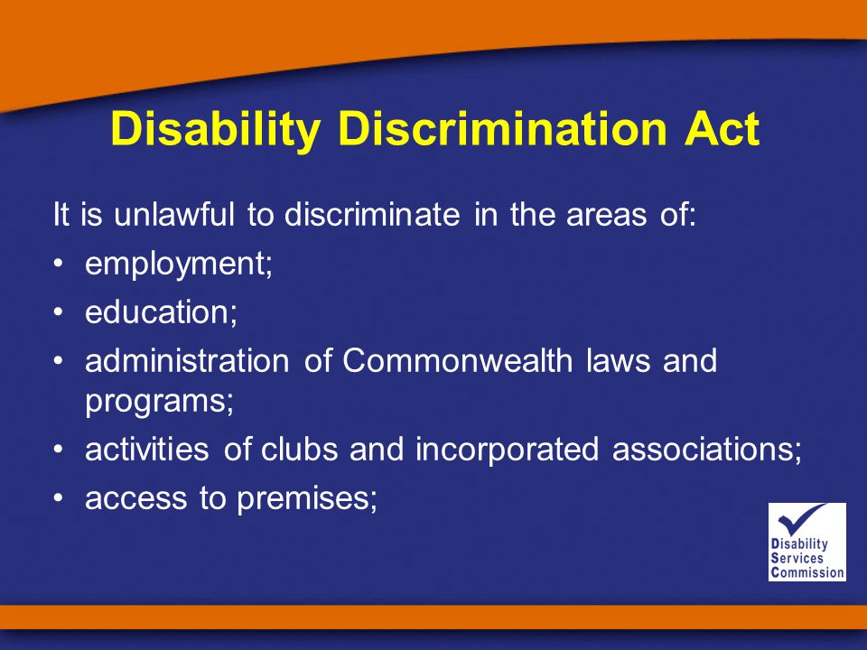 Disability Discrimination Act It is unlawful to discriminate in the areas of: employment; education; administration of Commonwealth laws and programs; activities of clubs and incorporated associations; access to premises;