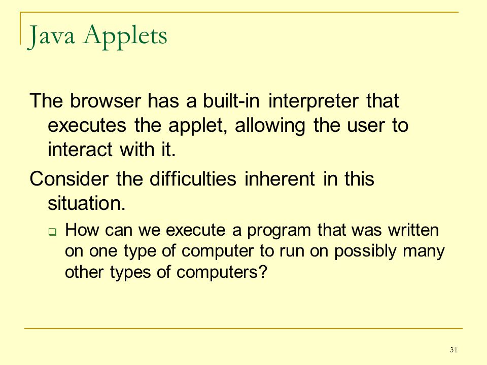 31 Java Applets The browser has a built-in interpreter that executes the applet, allowing the user to interact with it.