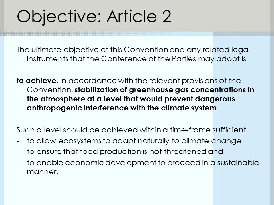 Objective: Article 2 The ultimate objective of this Convention and any related legal instruments that the Conference of the Parties may adopt is to achieve, in accordance with the relevant provisions of the Convention, stabilization of greenhouse gas concentrations in the atmosphere at a level that would prevent dangerous anthropogenic interference with the climate system.