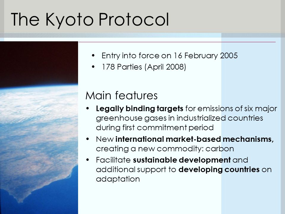 The Kyoto Protocol Main features Legally binding targets for emissions of six major greenhouse gases in industrialized countries during first commitment period New international market-based mechanisms, creating a new commodity: carbon Facilitate sustainable development and additional support to developing countries on adaptation Entry into force on 16 February Parties (April 2008)
