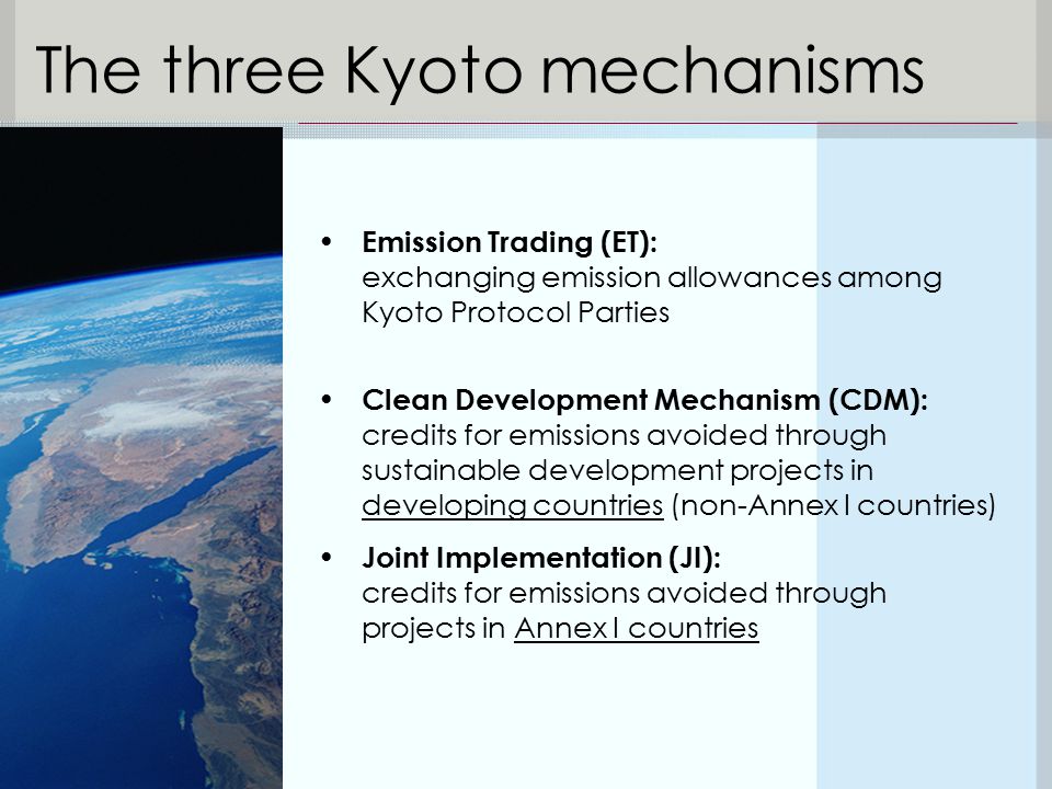 Emission Trading (ET): exchanging emission allowances among Kyoto Protocol Parties Clean Development Mechanism (CDM): credits for emissions avoided through sustainable development projects in developing countries (non-Annex I countries) Joint Implementation (JI): credits for emissions avoided through projects in Annex I countries The three Kyoto mechanisms