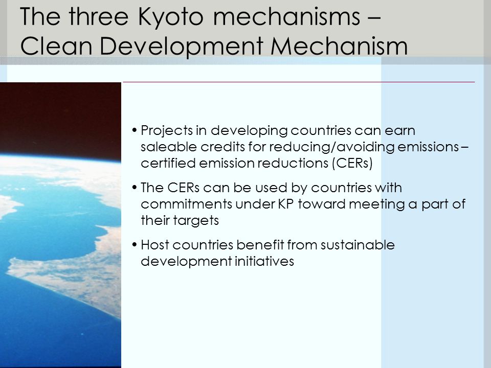 The three Kyoto mechanisms – Clean Development Mechanism Projects in developing countries can earn saleable credits for reducing/avoiding emissions – certified emission reductions (CERs) The CERs can be used by countries with commitments under KP toward meeting a part of their targets Host countries benefit from sustainable development initiatives