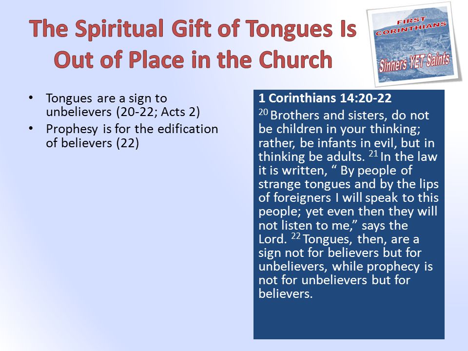 Tongues are a sign to unbelievers (20-22; Acts 2) Prophesy is for the edification of believers (22) 1 Corinthians 14: Brothers and sisters, do not be children in your thinking; rather, be infants in evil, but in thinking be adults.