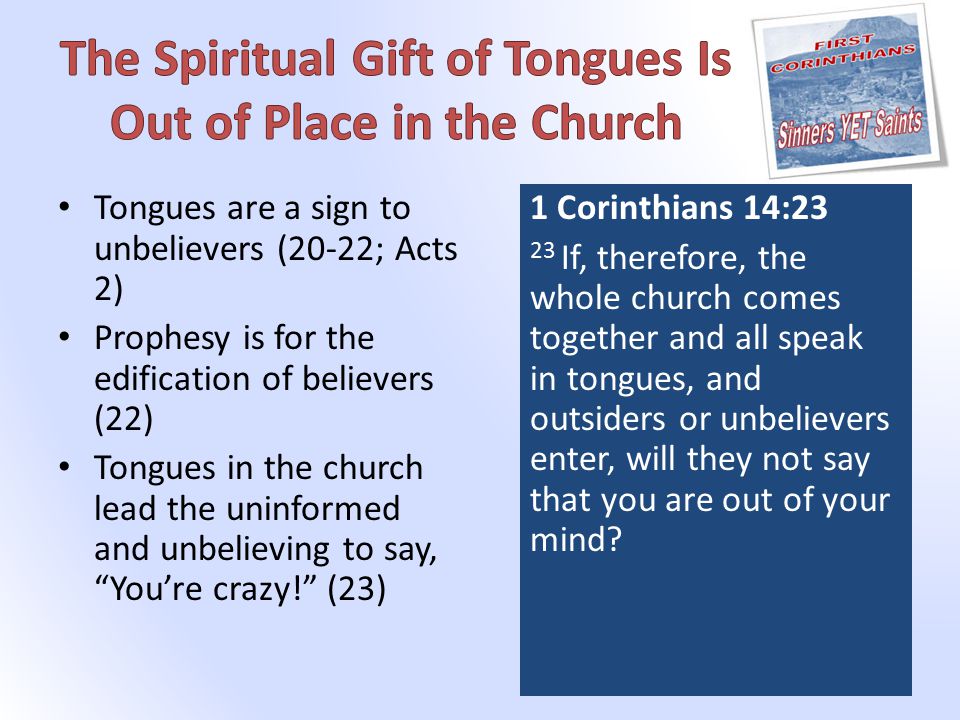Tongues are a sign to unbelievers (20-22; Acts 2) Prophesy is for the edification of believers (22) Tongues in the church lead the uninformed and unbelieving to say, You’re crazy! (23) 1 Corinthians 14:23 23 If, therefore, the whole church comes together and all speak in tongues, and outsiders or unbelievers enter, will they not say that you are out of your mind