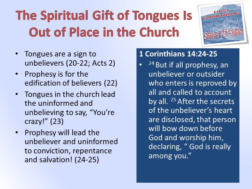 Tongues are a sign to unbelievers (20-22; Acts 2) Prophesy is for the edification of believers (22) Tongues in the church lead the uninformed and unbelieving to say, You’re crazy! (23) Prophesy will lead the unbeliever and uninformed to conviction, repentance and salvation.