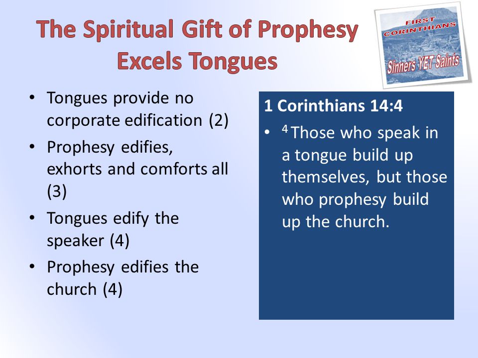 Tongues provide no corporate edification (2) Prophesy edifies, exhorts and comforts all (3) Tongues edify the speaker (4) Prophesy edifies the church (4) 1 Corinthians 14:4 4 Those who speak in a tongue build up themselves, but those who prophesy build up the church.