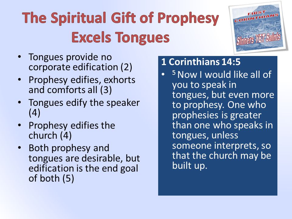 Tongues provide no corporate edification (2) Prophesy edifies, exhorts and comforts all (3) Tongues edify the speaker (4) Prophesy edifies the church (4) Both prophesy and tongues are desirable, but edification is the end goal of both (5) 1 Corinthians 14:5 5 Now I would like all of you to speak in tongues, but even more to prophesy.