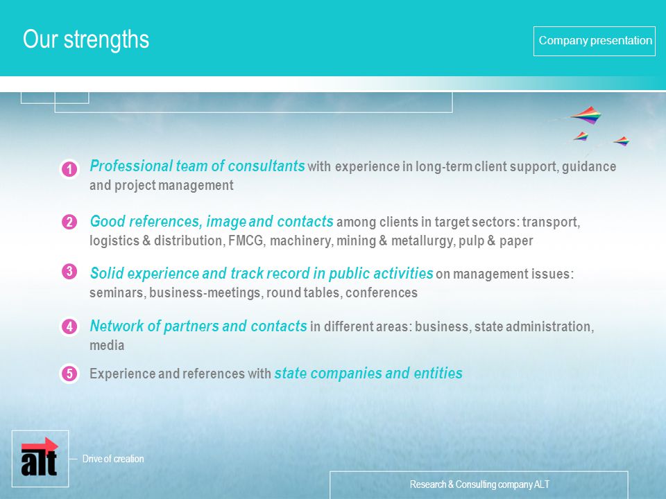 Research & Consulting company ALT Company presentation Our strengths Good references, image and contacts among clients in target sectors: transport, logistics & distribution, FMCG, machinery, mining & metallurgy, pulp & paper Professional team of consultants with experience in long-term client support, guidance and project management Solid experience and track record in public activities on management issues: seminars, business-meetings, round tables, conferences Network of partners and contacts in different areas: business, state administration, media Experience and references with state companies and entities Drive of creation