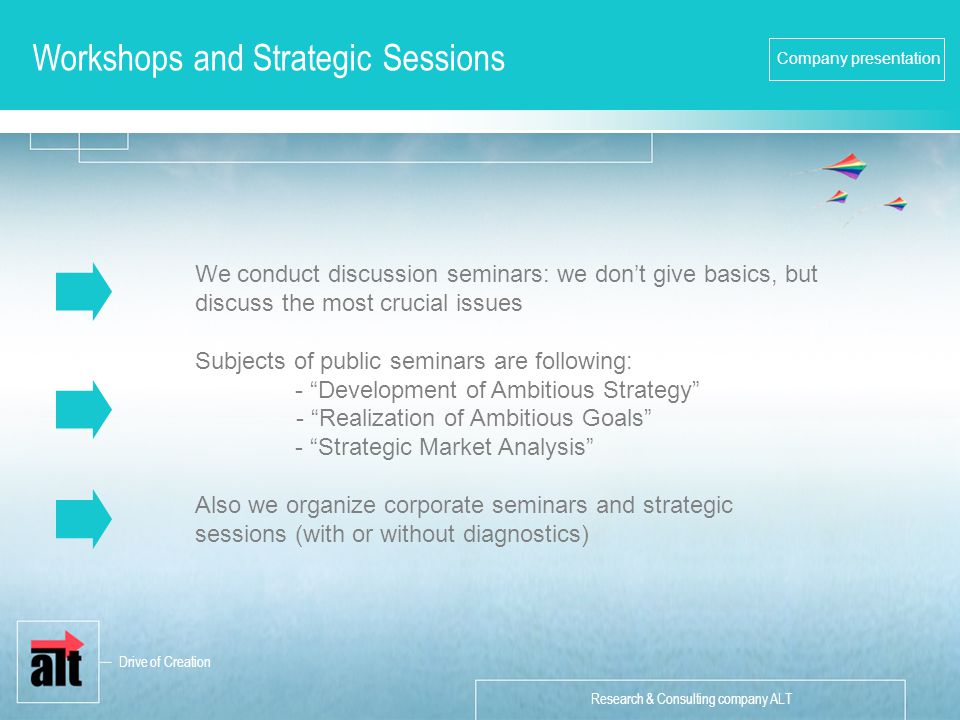Research & Consulting company ALT Company presentation Workshops and Strategic Sessions We conduct discussion seminars: we don’t give basics, but discuss the most crucial issues Subjects of public seminars are following: - Development of Ambitious Strategy - Realization of Ambitious Goals - Strategic Market Analysis Also we organize corporate seminars and strategic sessions (with or without diagnostics) Drive of Creation