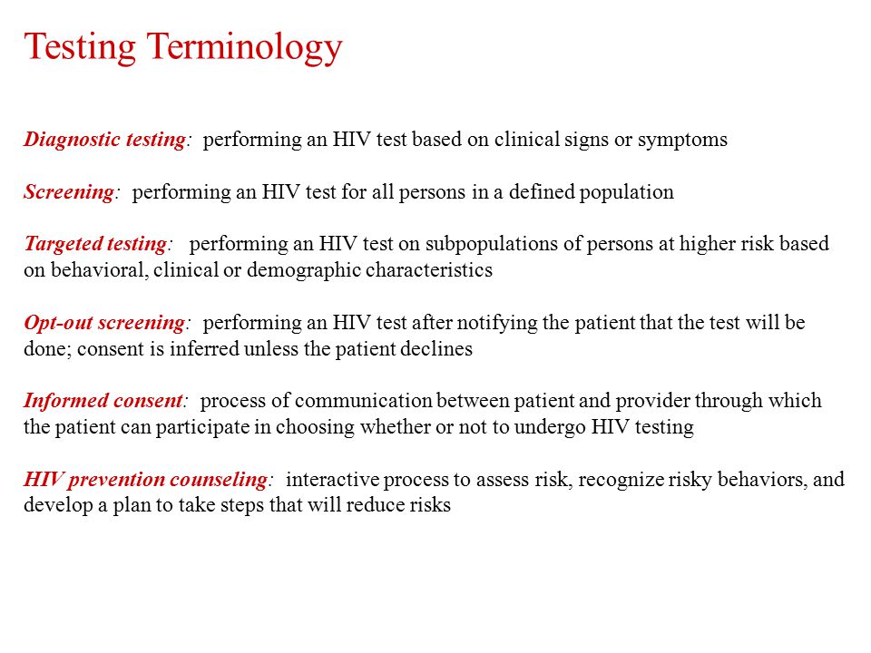 Diagnostic testing: performing an HIV test based on clinical signs or symptoms Screening: performing an HIV test for all persons in a defined population Targeted testing: performing an HIV test on subpopulations of persons at higher risk based on behavioral, clinical or demographic characteristics Opt-out screening: performing an HIV test after notifying the patient that the test will be done; consent is inferred unless the patient declines Informed consent: process of communication between patient and provider through which the patient can participate in choosing whether or not to undergo HIV testing HIV prevention counseling: interactive process to assess risk, recognize risky behaviors, and develop a plan to take steps that will reduce risks Testing Terminology