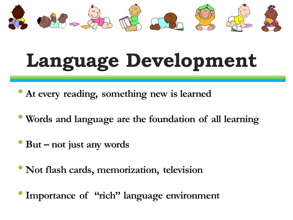 Language Development At every reading, something new is learned Words and language are the foundation of all learning But – not just any words Not flash cards, memorization, television Importance of rich language environment