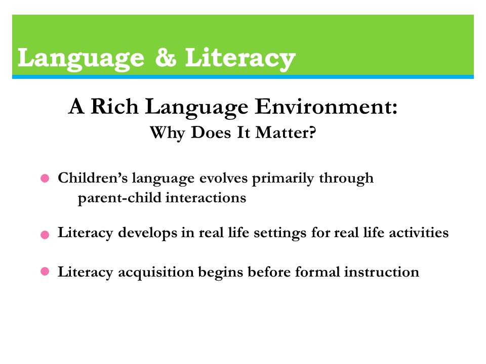Language & Literacy Children’s language evolves primarily through parent-child interactions Literacy develops in real life settings for real life activities Literacy acquisition begins before formal instruction A Rich Language Environment: Why Does It Matter