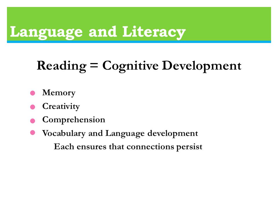 Language and Literacy Reading = Cognitive Development Memory Creativity Comprehension Vocabulary and Language development Each ensures that connections persist