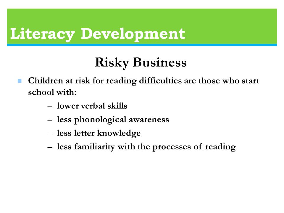 Literacy Development n Children at risk for reading difficulties are those who start school with: – lower verbal skills – less phonological awareness – less letter knowledge – less familiarity with the processes of reading Risky Business