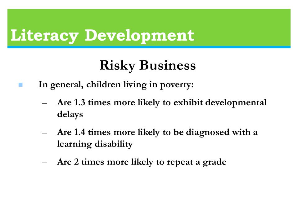 Literacy Development n In general, children living in poverty: –Are 1.3 times more likely to exhibit developmental delays –Are 1.4 times more likely to be diagnosed with a learning disability –Are 2 times more likely to repeat a grade Risky Business