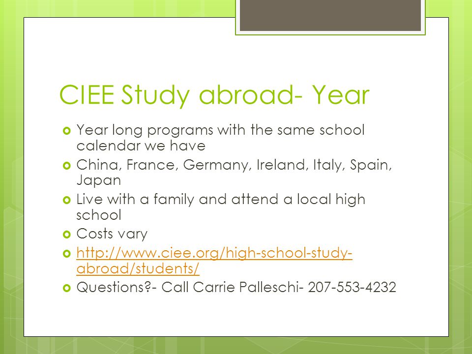 CIEE Study abroad- Year  Year long programs with the same school calendar we have  China, France, Germany, Ireland, Italy, Spain, Japan  Live with a family and attend a local high school  Costs vary    abroad/students/   abroad/students/  Questions - Call Carrie Palleschi