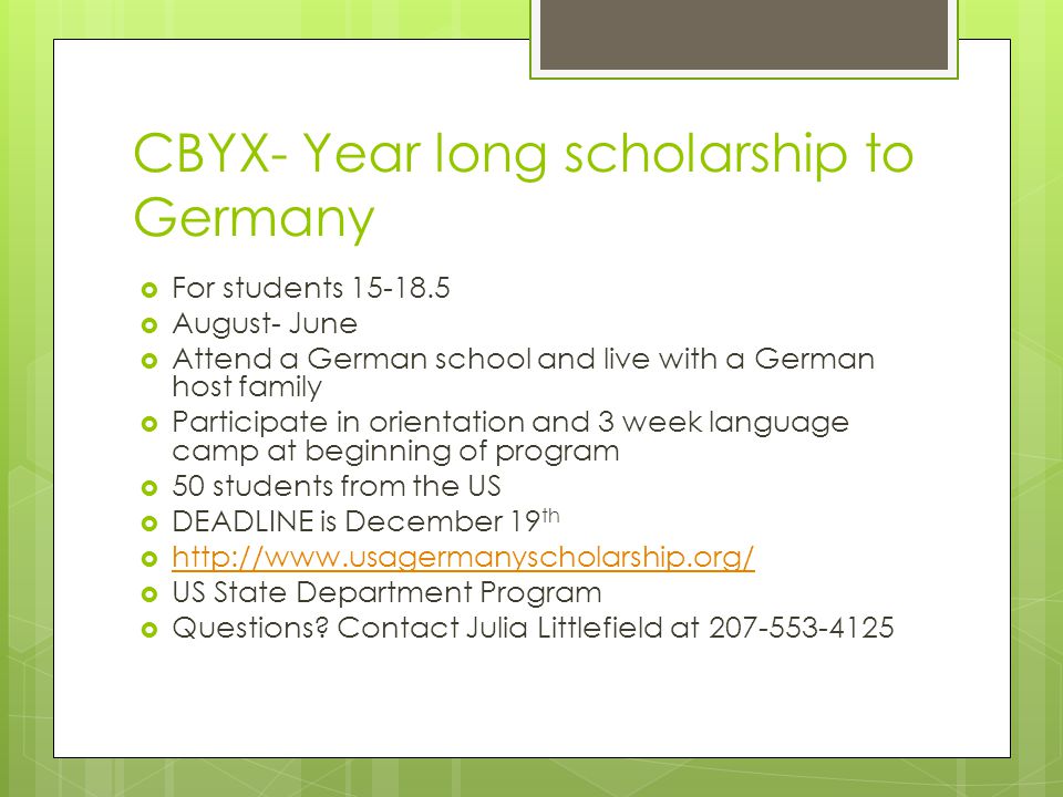 CBYX- Year long scholarship to Germany  For students  August- June  Attend a German school and live with a German host family  Participate in orientation and 3 week language camp at beginning of program  50 students from the US  DEADLINE is December 19 th       US State Department Program  Questions.