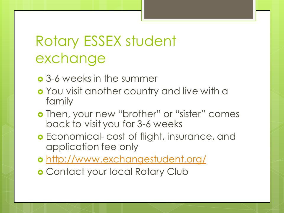 Rotary ESSEX student exchange  3-6 weeks in the summer  You visit another country and live with a family  Then, your new brother or sister comes back to visit you for 3-6 weeks  Economical- cost of flight, insurance, and application fee only       Contact your local Rotary Club