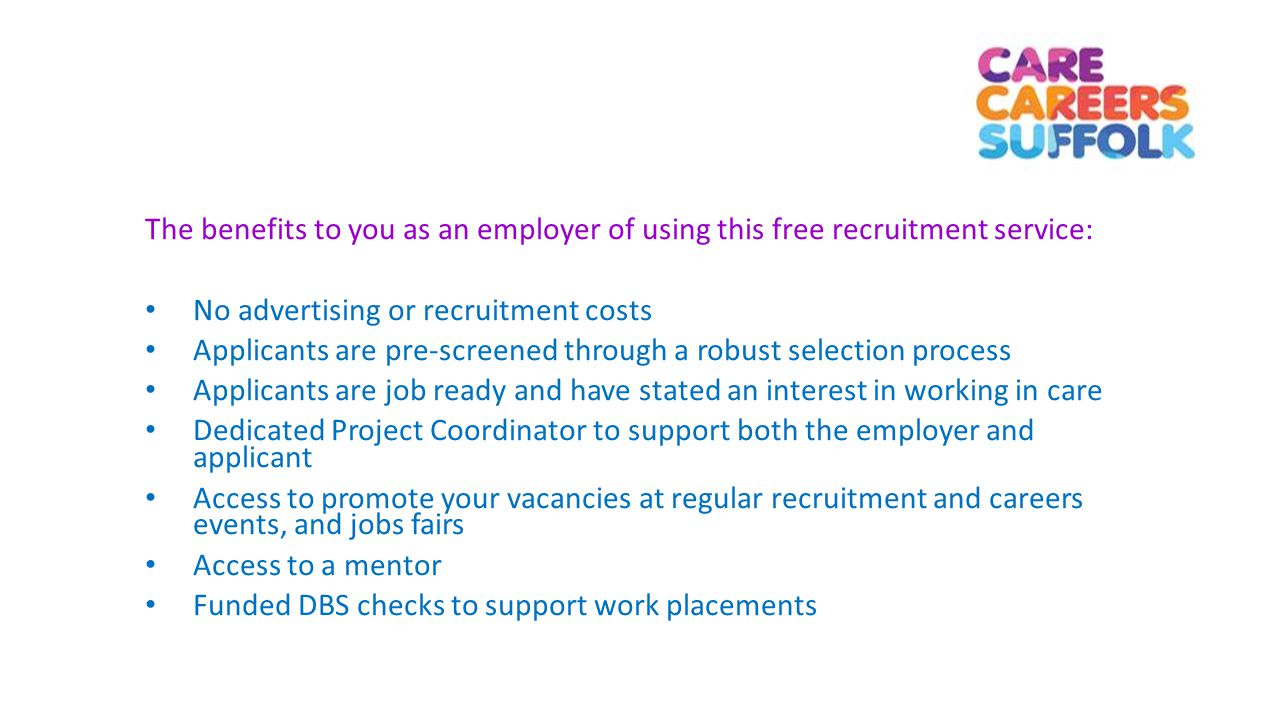 The benefits to you as an employer of using this free recruitment service: No advertising or recruitment costs Applicants are pre-screened through a robust selection process Applicants are job ready and have stated an interest in working in care Dedicated Project Coordinator to support both the employer and applicant Access to promote your vacancies at regular recruitment and careers events, and jobs fairs Access to a mentor Funded DBS checks to support work placements