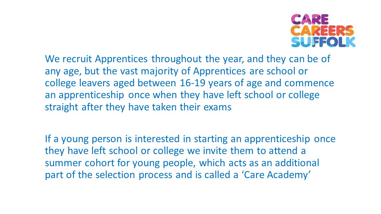 We recruit Apprentices throughout the year, and they can be of any age, but the vast majority of Apprentices are school or college leavers aged between years of age and commence an apprenticeship once when they have left school or college straight after they have taken their exams If a young person is interested in starting an apprenticeship once they have left school or college we invite them to attend a summer cohort for young people, which acts as an additional part of the selection process and is called a ‘Care Academy’