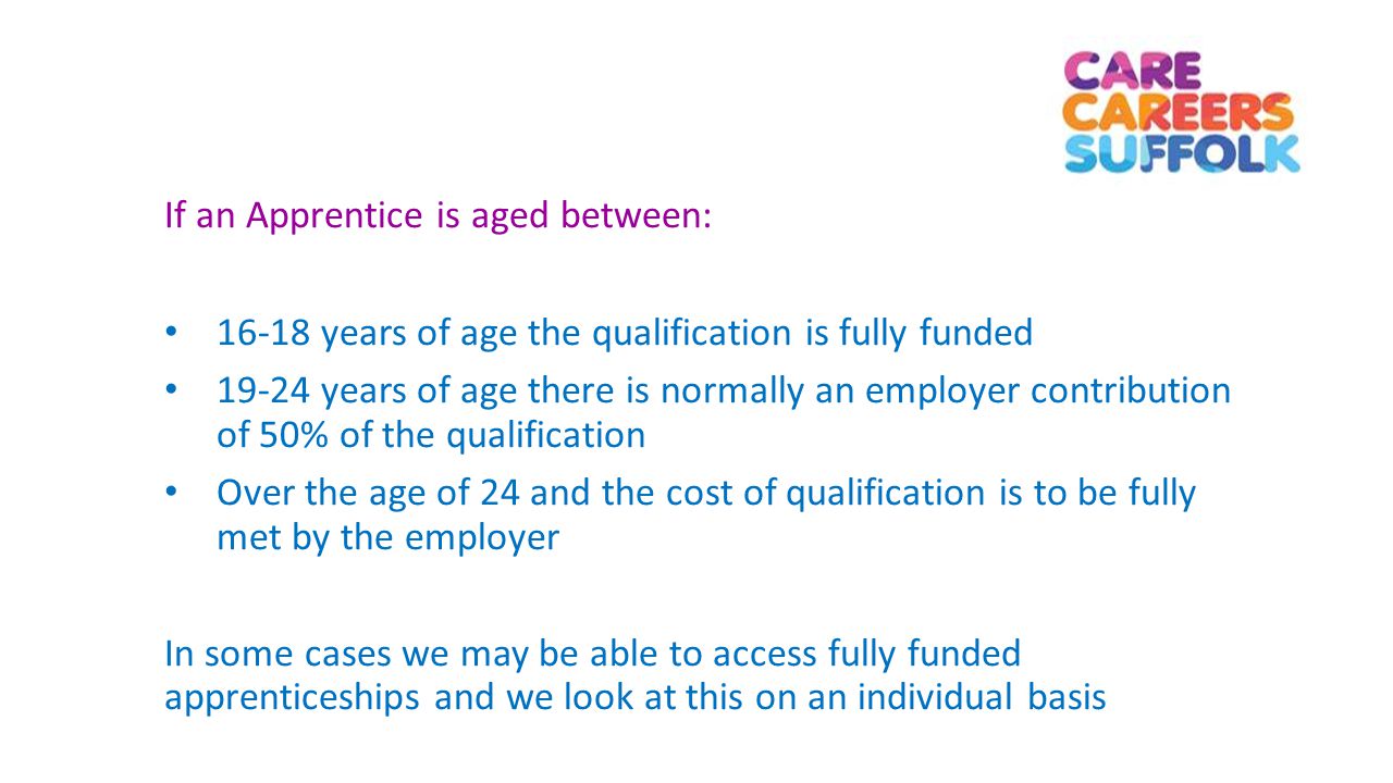 If an Apprentice is aged between: years of age the qualification is fully funded years of age there is normally an employer contribution of 50% of the qualification Over the age of 24 and the cost of qualification is to be fully met by the employer In some cases we may be able to access fully funded apprenticeships and we look at this on an individual basis