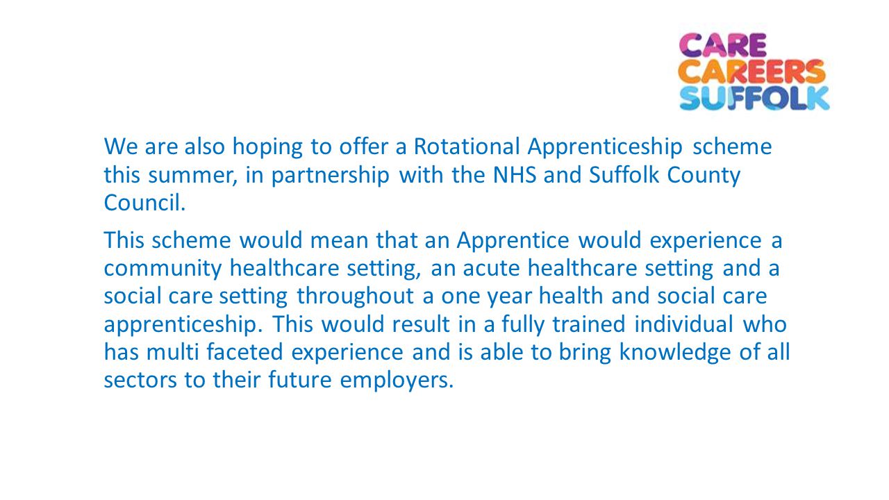 We are also hoping to offer a Rotational Apprenticeship scheme this summer, in partnership with the NHS and Suffolk County Council.