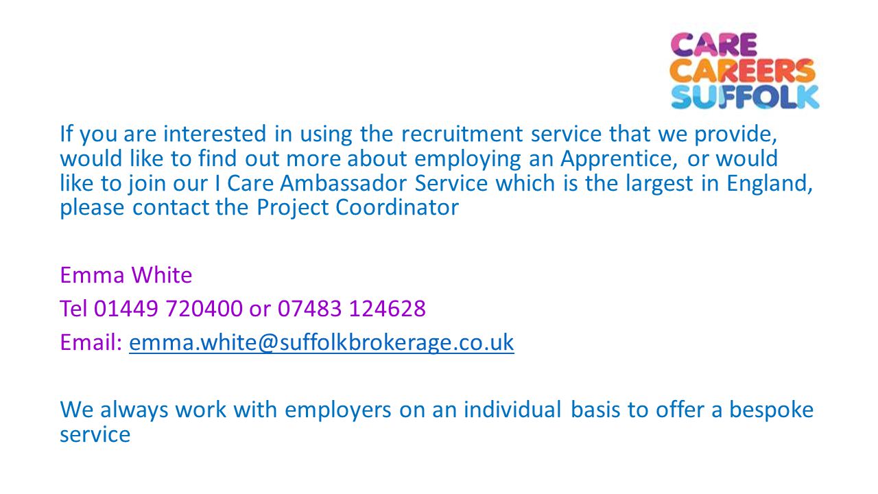 If you are interested in using the recruitment service that we provide, would like to find out more about employing an Apprentice, or would like to join our I Care Ambassador Service which is the largest in England, please contact the Project Coordinator Emma White Tel or We always work with employers on an individual basis to offer a bespoke service