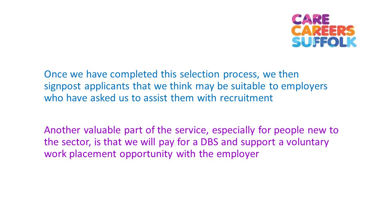 Once we have completed this selection process, we then signpost applicants that we think may be suitable to employers who have asked us to assist them with recruitment Another valuable part of the service, especially for people new to the sector, is that we will pay for a DBS and support a voluntary work placement opportunity with the employer