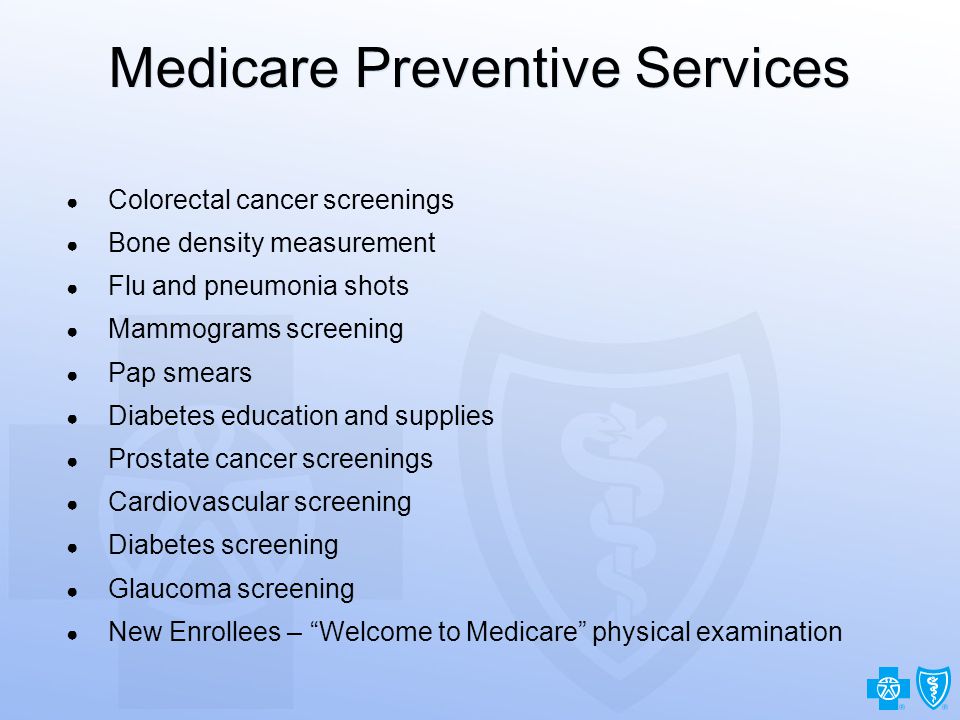 14 Medicare Preventive Services ● Colorectal cancer screenings ● Bone density measurement ● Flu and pneumonia shots ● Mammograms screening ● Pap smears ● Diabetes education and supplies ● Prostate cancer screenings ● Cardiovascular screening ● Diabetes screening ● Glaucoma screening ● New Enrollees – Welcome to Medicare physical examination