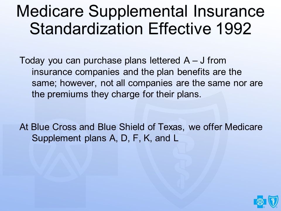 21 Medicare Supplemental Insurance Standardization Effective 1992 Today you can purchase plans lettered A – J from insurance companies and the plan benefits are the same; however, not all companies are the same nor are the premiums they charge for their plans.