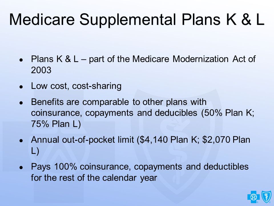 22 Medicare Supplemental Plans K & L ● Plans K & L – part of the Medicare Modernization Act of 2003 ● Low cost, cost-sharing ● Benefits are comparable to other plans with coinsurance, copayments and deducibles (50% Plan K; 75% Plan L) ● Annual out-of-pocket limit ($4,140 Plan K; $2,070 Plan L) ● Pays 100% coinsurance, copayments and deductibles for the rest of the calendar year