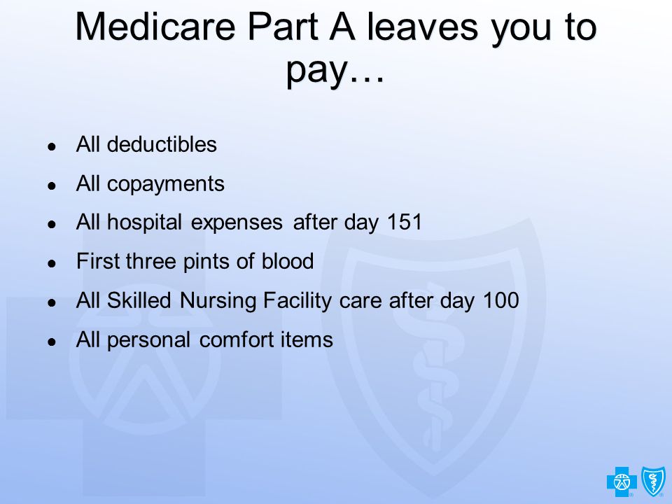 8 Medicare Part A leaves you to pay… ● All deductibles ● All copayments ● All hospital expenses after day 151 ● First three pints of blood ● All Skilled Nursing Facility care after day 100 ● All personal comfort items