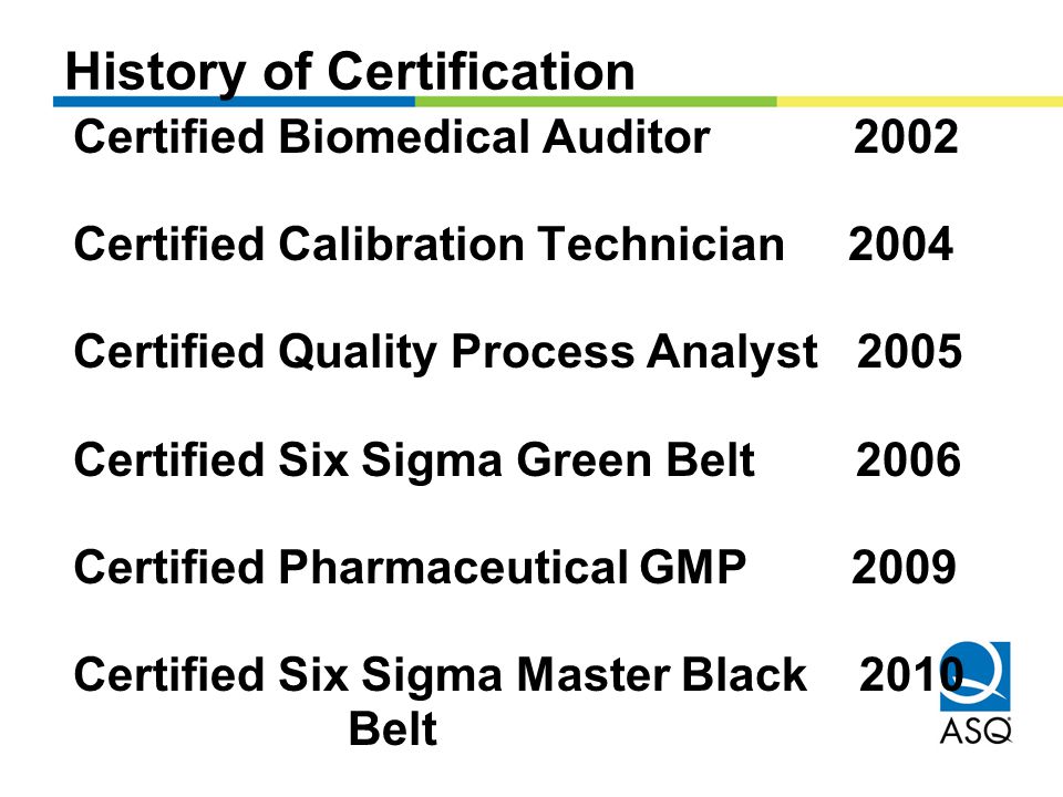 Certified Biomedical Auditor 2002 Certified Calibration Technician 2004 Certified Quality Process Analyst 2005 Certified Six Sigma Green Belt 2006 Certified Pharmaceutical GMP 2009 Certified Six Sigma Master Black 2010 Belt History of Certification