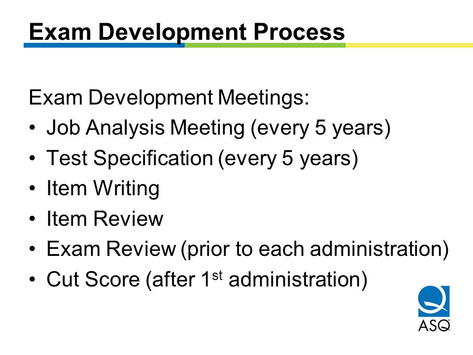 Exam Development Process Exam Development Meetings: Job Analysis Meeting (every 5 years) Test Specification (every 5 years) Item Writing Item Review Exam Review (prior to each administration) Cut Score (after 1 st administration)