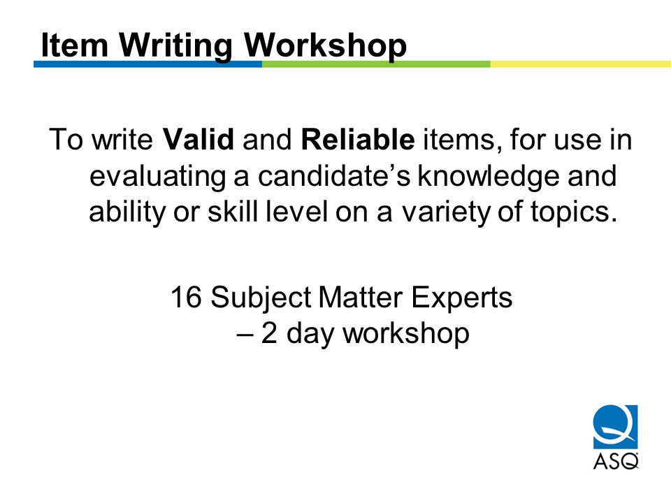 Item Writing Workshop To write Valid and Reliable items, for use in evaluating a candidate’s knowledge and ability or skill level on a variety of topics.