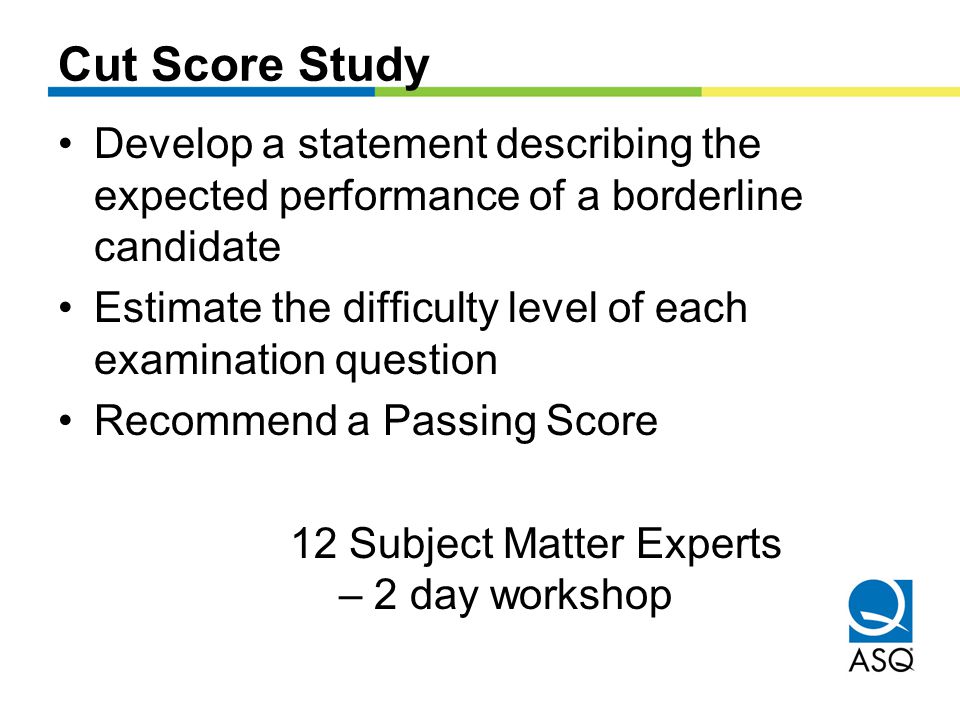 Cut Score Study Develop a statement describing the expected performance of a borderline candidate Estimate the difficulty level of each examination question Recommend a Passing Score 12 Subject Matter Experts – 2 day workshop
