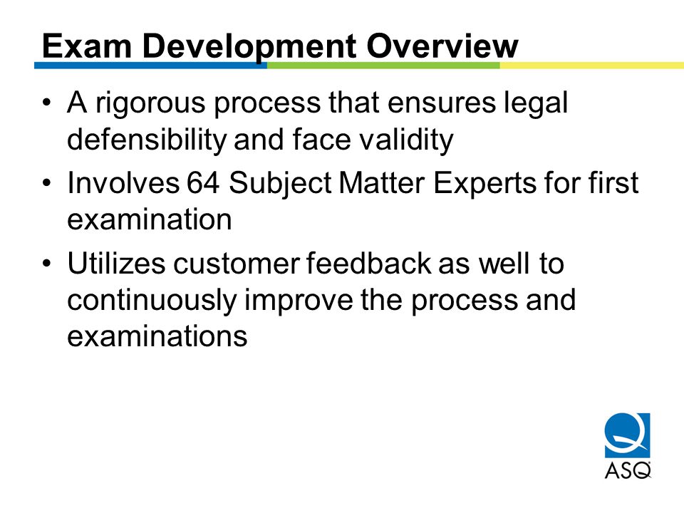 Exam Development Overview A rigorous process that ensures legal defensibility and face validity Involves 64 Subject Matter Experts for first examination Utilizes customer feedback as well to continuously improve the process and examinations