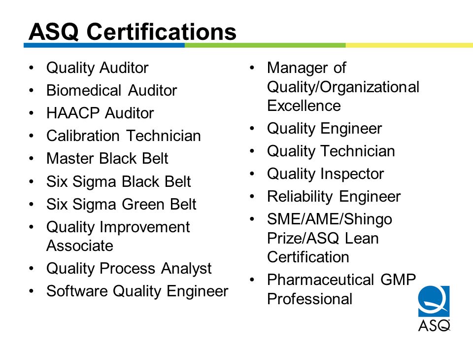 ASQ Certifications Quality Auditor Biomedical Auditor HAACP Auditor Calibration Technician Master Black Belt Six Sigma Black Belt Six Sigma Green Belt Quality Improvement Associate Quality Process Analyst Software Quality Engineer Manager of Quality/Organizational Excellence Quality Engineer Quality Technician Quality Inspector Reliability Engineer SME/AME/Shingo Prize/ASQ Lean Certification Pharmaceutical GMP Professional