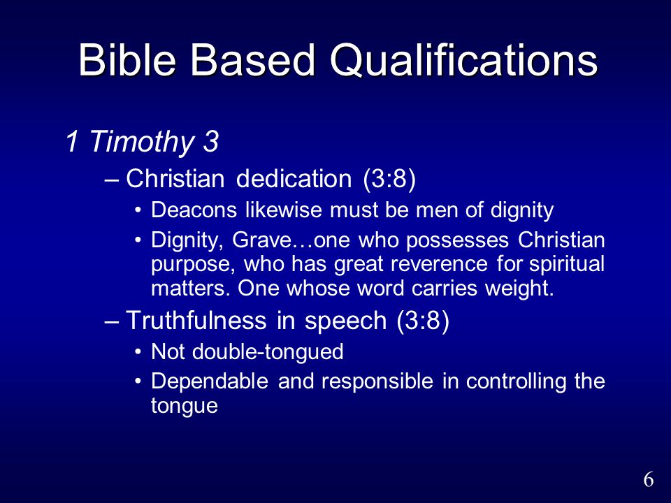 6 Bible Based Qualifications 1 Timothy 3 –Christian dedication (3:8) Deacons likewise must be men of dignity Dignity, Grave…one who possesses Christian purpose, who has great reverence for spiritual matters.