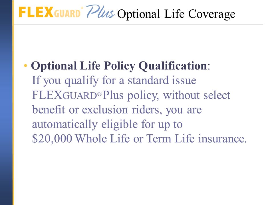 Optional Life Policy Qualification: If you qualify for a standard issue FLEX GUARD ® Plus policy, without select benefit or exclusion riders, you are automatically eligible for up to $20,000 Whole Life or Term Life insurance.