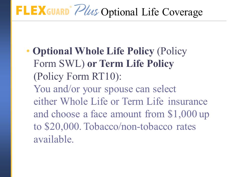 Optional Whole Life Policy (Policy Form SWL) or Term Life Policy (Policy Form RT10): You and/or your spouse can select either Whole Life or Term Life insurance and choose a face amount from $1,000 up to $20,000.